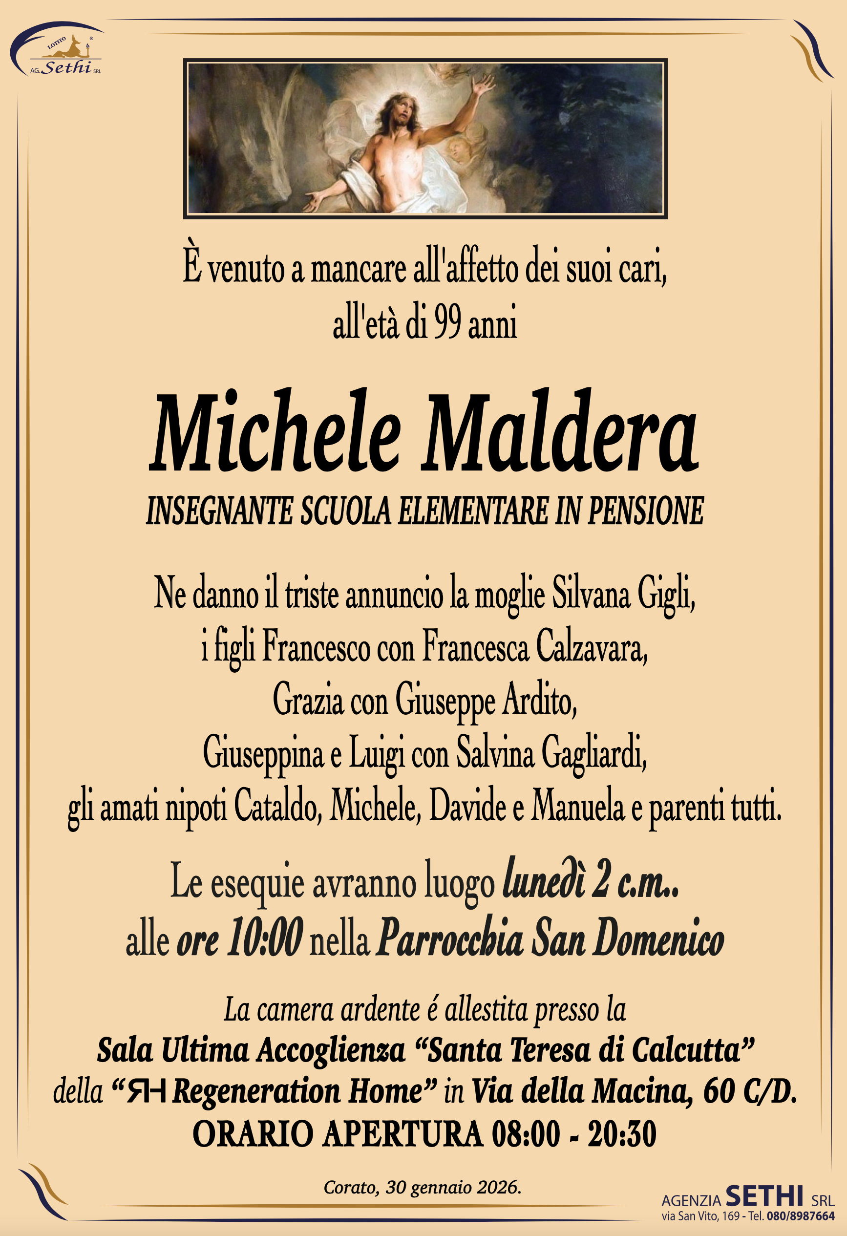È venuto a mancare all'affetto dei suoi cari, all'età di 99 anni

Michele Maldera
(Insegnante elementare in pensione)

Ne danno il triste annuncio la moglie Silvana Gigli, i figli Francesco con Francesca Calzavara, Grazia con Giuseppe Ardito, Giuseppina e Luigi con Salvina Gagliardi, gli amati nipoti Cataldo, Michele, Davide e Manuela e parenti tutti.

I funerali avranno luogo lunedì 2 c.m. alle ore 10:00 nella Parrocchia San Domenico.

La camera ardente è allestita presso la RH Regeneration Home in Via della Macina, 60 C/D.
