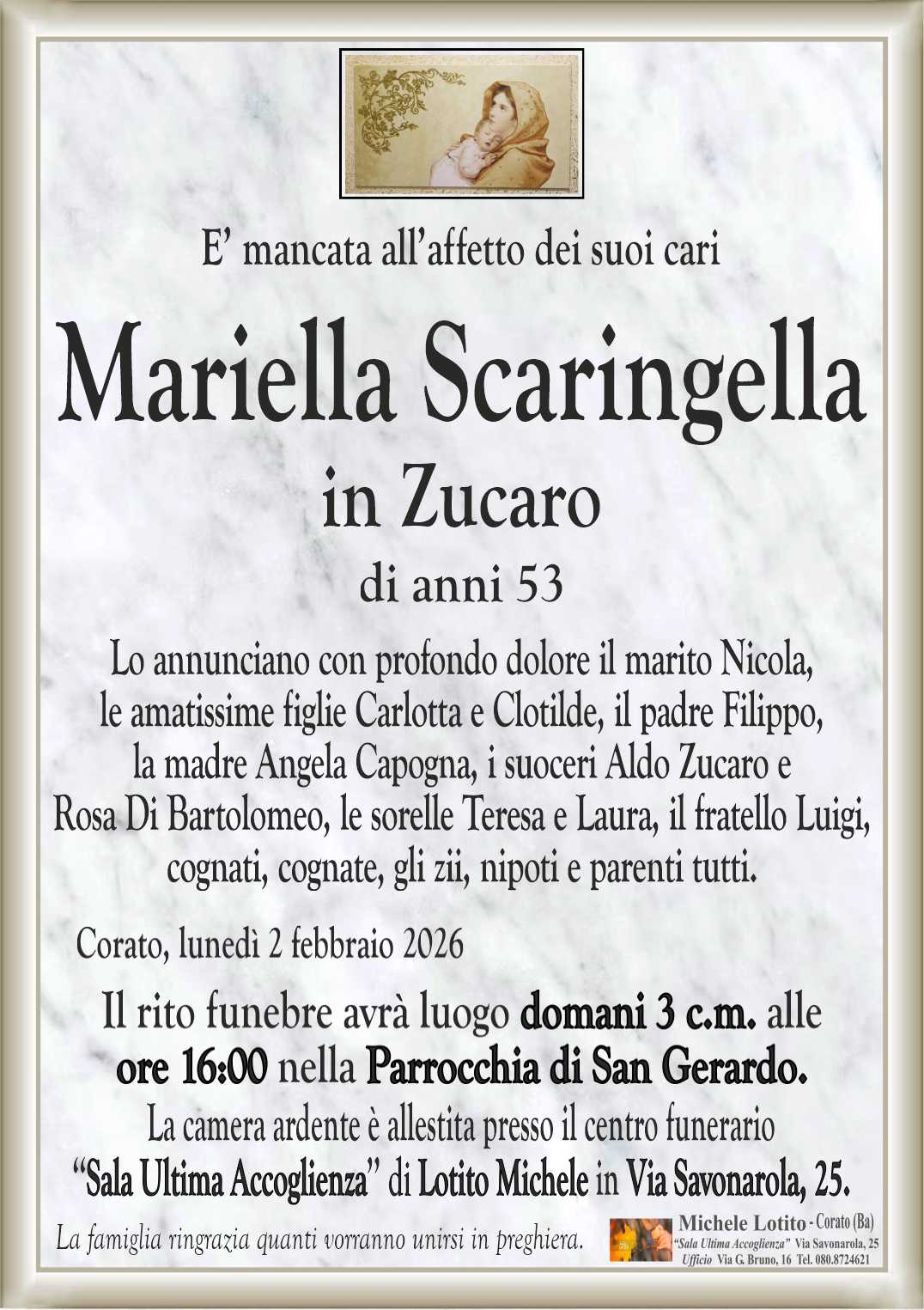 Lo annunciano con profondo dolore il marito Nicola,
le amatissime figlie Carlotta e Clotilde, il padre Filippo,
la madre Angela Capogna, i suoceri Aldo Zucaro e
Rosa Di Bartolomeo, le sorelle Teresa e Laura, il fratello Luigi,
cognati, cognate, gli zii, nipoti e parenti tutti.
