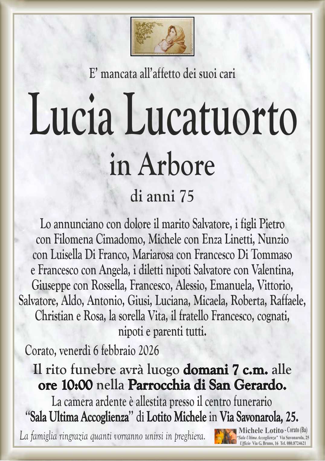 Lo annunciano con dolore il marito Salvatore, i figli Pietro
con Filomena Cimadomo, Michele con Enza Linetti, Nunzio
con Luisella Di Franco, Mariarosa con Francesco Di Tommaso
e Francesco con Angela, i diletti nipoti Salvatore con Valentina,
Giuseppe con Rossella, Francesco, Alessio, Emanuela, Vittorio,
Salvatore, Aldo, Giusi, Luciana, Micaela, Roberta, Raffaele,
Christian e Rosa, la sorella Vita, il fratello Francesco, cognati,
nipoti e parenti tutti.