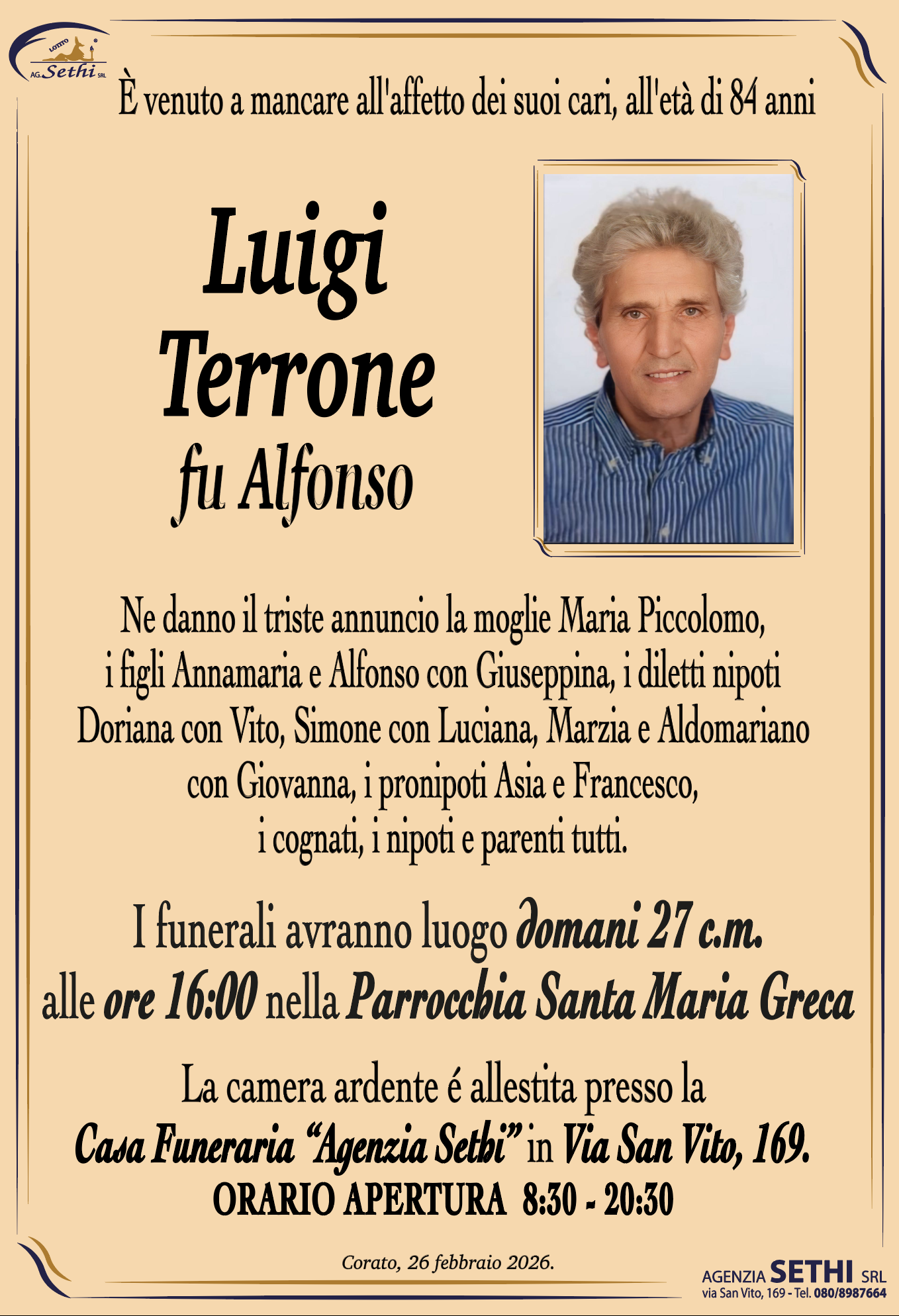 È venuto a mancare all'affetto dei suoi cari, all'età di 84 anni

Luigi Terrone
fu Alfonso

Ne danno il triste annuncio la moglie Maria Piccolomo, i figli Annamaria e Alfonso con Giuseppina, i diletti nipoti Doriana con Vito, Simone con Luciana, Marzia e Aldomariano con Giovanna, i pronipoti Asia e Francesco, i cognati, i nipoti e parenti tutti.

I funerali avranno luogo domani 27 c.m. alle ore --:-- nella Parrocchia Santa Maria Greca.

La camera ardente è allestita presso la Casa Funeraria Agenzia Sethi in Via San Vito, 169.