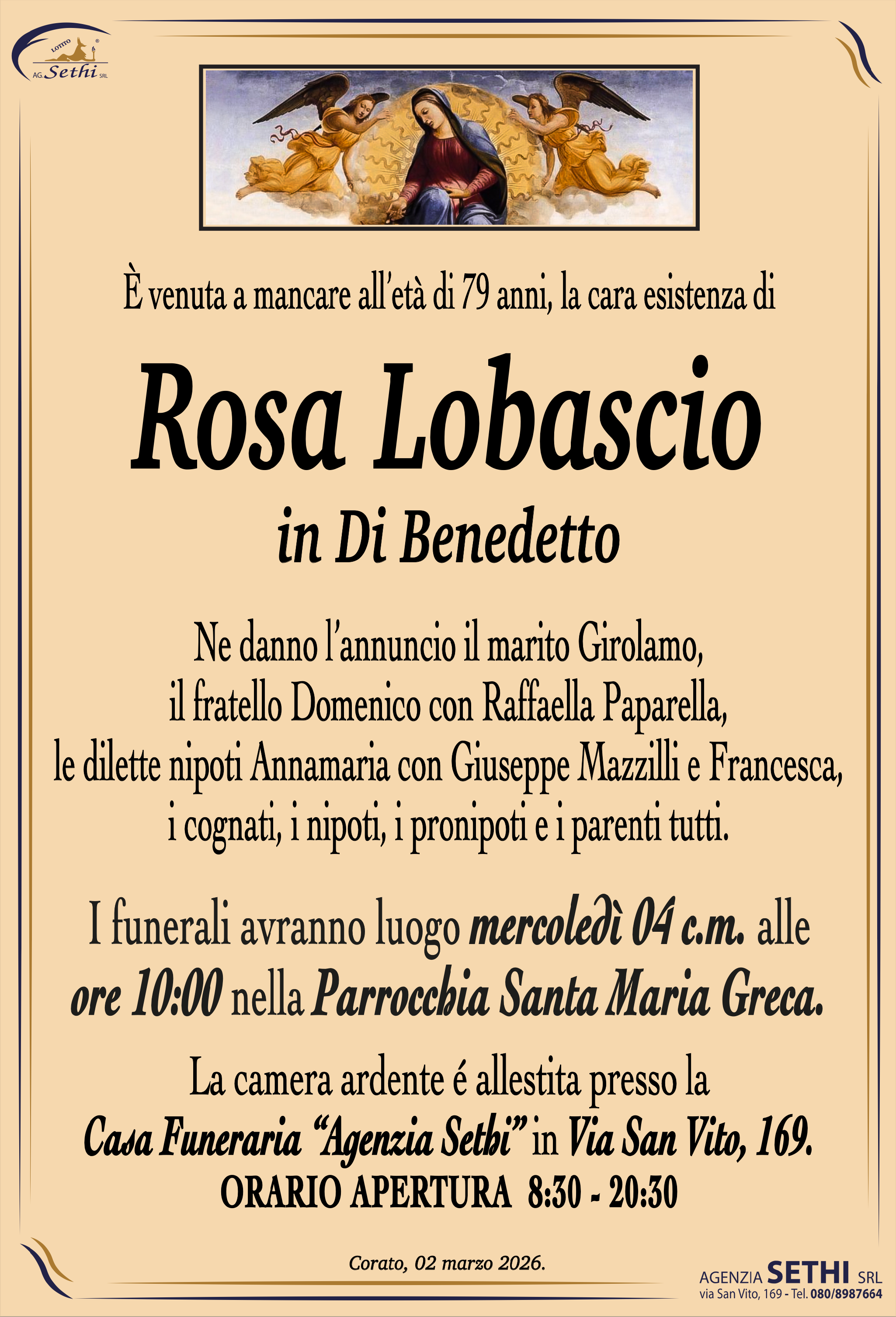È venuta a mancare all’età di 79 anni, la cara esistenza di

Rosa Lobascio
in Di Benedetto

Ne danno l’annuncio il marito Girolamo, il fratello Domenico con Raffaella Paparella, le dilette nipoti Annamaria con Giuseppe Mazzilli e Francesca, i cognati, i nipoti, i pronipoti e i parenti tutti.

I funerali avranno luogo mercoledì 04 c.m. alle ore 10:00 nella Parrocchia Santa Maria Greca.

La camera ardente é allestita presso la Casa Funeraria “Agenzia Sethi” in Via San Vito, 169.

ORARIO APERTURA  8:30 - 20:30