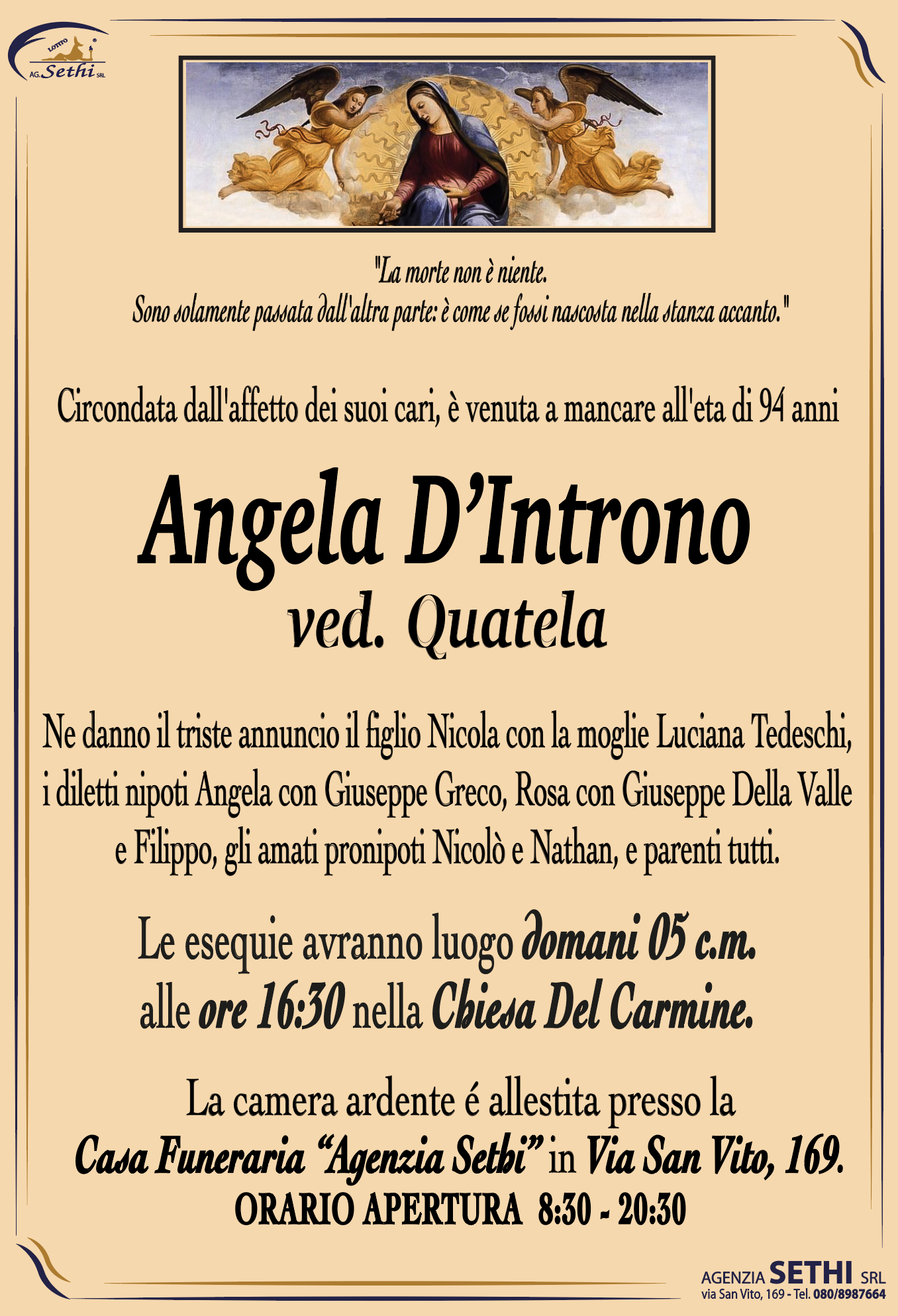 Circondata dall'affetto dei suoi cari, è venuta a mancare all'eta di 94 anni

Angela D’Introno ved. Quatela

Ne danno il triste annuncio il figlio Nicola con la moglie Luciana Tedeschi, i diletti nipoti Angela con Giuseppe Greco, Rosa con Giuseppe Della Valle e Filippo, gli amati pronipoti Nicolò e Nathan, e parenti tutti.

Le esequie avranno luogo domani 05 c.m. alle ore 16:30 nella Chiesa Del Carmine.

La camera ardente é allestita presso la Casa Funeraria “Agenzia Sethi” in Via San Vito, 169.
ORARIO APERTURA  8:30 - 20:30