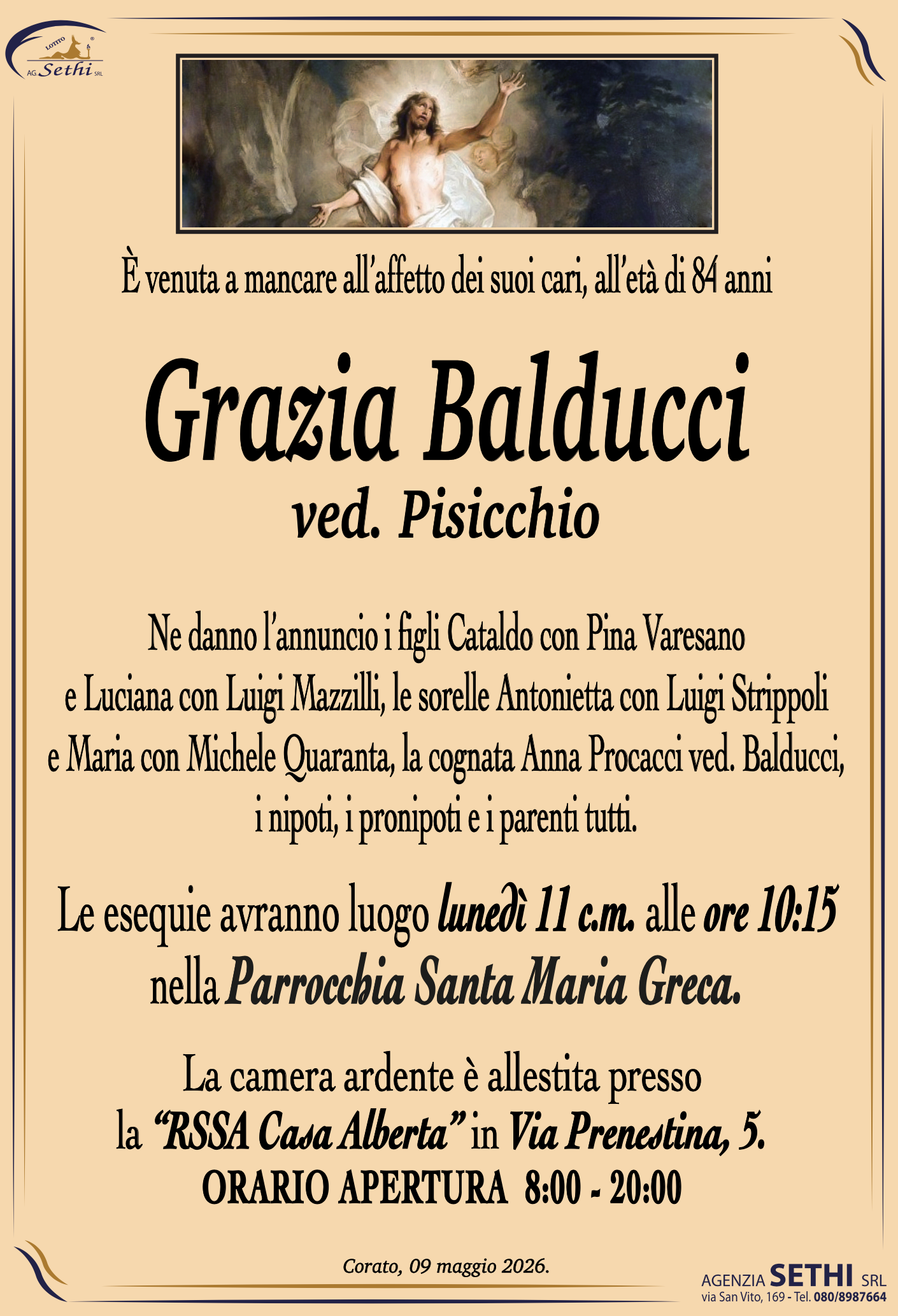 È venuta a mancare all’età di 84 anni

Grazia Balducci Ved. Pisicchio

Ne danno l’annuncio i figli Cataldo con Pina Varesano e Luciana con Luigi Mazzilli, le sorelle Antonietta con Luigi Strippoli e Maria con Michele Quaranta, la cognata Anna Procacci ved. Balducci, i nipoti, i pronipoti e i parenti tutti.

Le esequie avranno luogo lunedì 11 c.m. alle ore 10:15 nella parrocchia Santa Maria Greca.

La camera ardente è allestita presso la “RSSA Casa Alberta” in Via Prenestina, 5.
ORARIO APERTURA  8:00 - 20:00