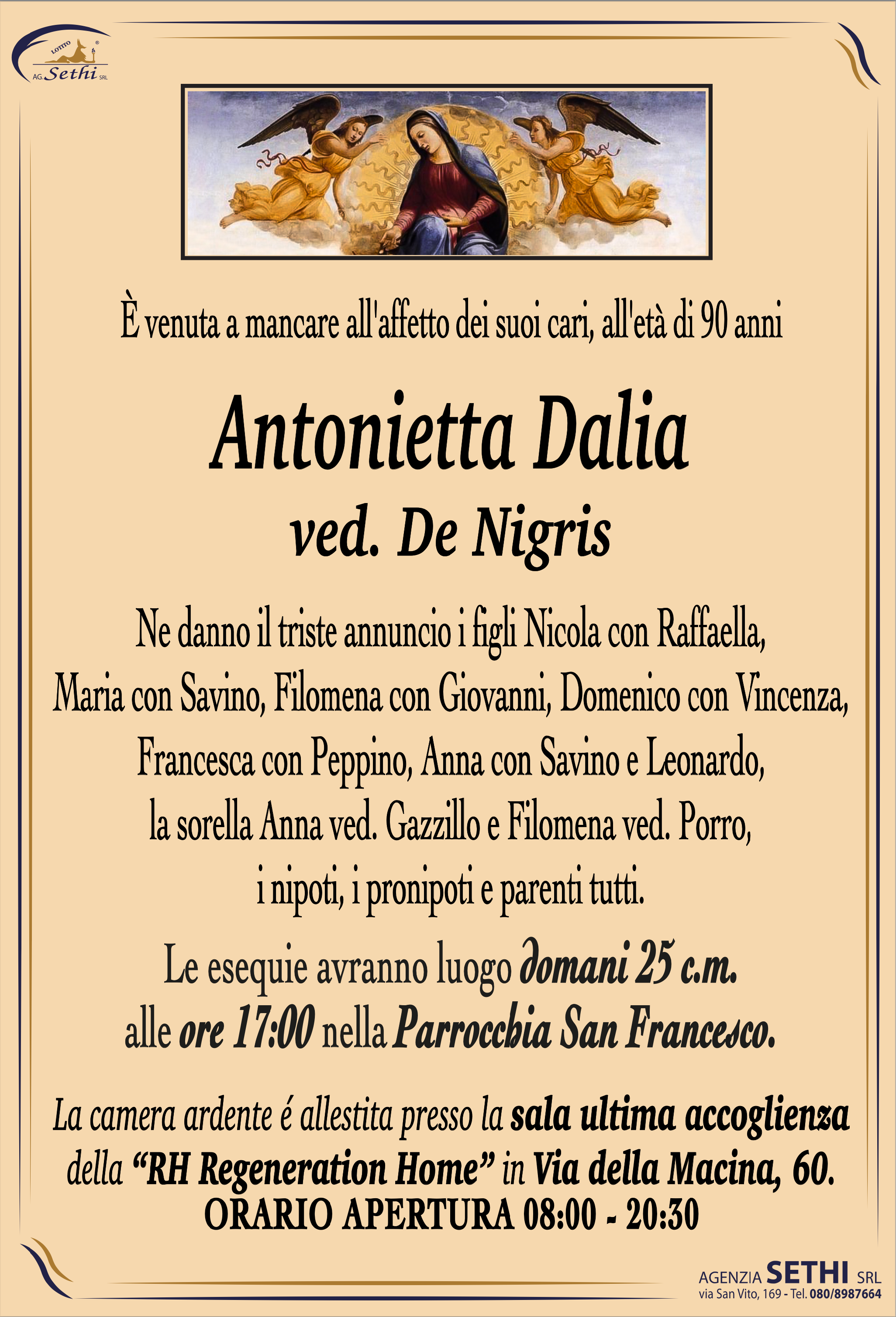 È venuta a mancare all'affetto dei suoi cari, all'età di 90 anni

Antonietta Dalia
ved. Nigris

Ne danno il triste annuncio i figli Nicola con Raffaella, Maria con Savino, Filomena con Giovanni, Domenico con Vincenza, Francesca con Peppino Strippoli, Anna con Savino e Leonardo, la sorella Anna ved. Gazzillo e Filomena ved. Porro, i nipoti, i pronipoti e parenti tutti.

Le esequie avranno luogo domani 25 c.m. alle ore 17:00 nella Parrocchia San Francesco.

La camera ardente è allestita presso la sala ultima accoglienza della RH Regeneration Home in Via della Macina, 60 C/D.