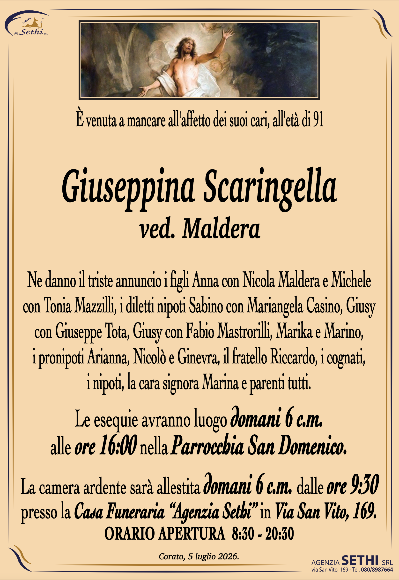 È venuta a mancare all'affetto dei suoi cari, all'età di 91

Giuseppina Scaringella
ved. Maldera

Ne danno il triste annuncio i figli Anna con Nicola Maldera e Michele con Tonia Mazzilli, i diletti nipoti Sabino con Mariangela Casino, Giusy con Giuseppe Tota, Giusy con Fabio Mastrorilli, Marika e Marino, i pronipoti Arianna, Nicolò e Ginevra, il fratello Riccardo, i cognati, i nipoti, la cara signora Marina e parenti tutti.

I funerali avranno domani 6 c.m. alle ore 16:00 nella Parrocchia San Domenico.

La camera ardente sarà allestita domani 6 c.m. dalle ore 9:30 presso la Casa Funeraria "Agenzia Sethi" in Via San Vito, 169.