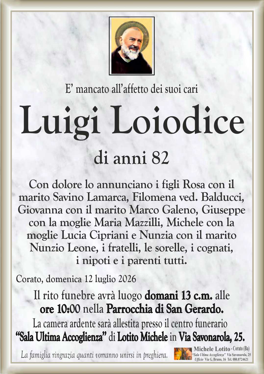 Con dolore lo annunciano i figli Rosa con il
marito Savino Lamarca, Filomena ved. Balducci,
Giovanna con il marito Marco Galeno, Giuseppe
con la moglie Maria Mazzilli, Michele con la
moglie Lucia Cipriani e Nunzia con il marito 
Nunzio Leone, i fratelli, le sorelle, i cognati,
i nipoti e i parenti tutti.
