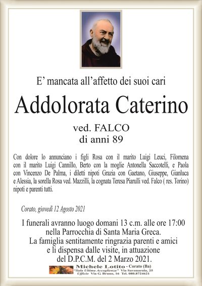 E’ mancata all’affetto dei suoi cari
Addolorata Caterino
ved. FALCO
di anni 89
Con dolore lo annunciano i figli Rosa con il marito Luigi Leuci, Filomena
con il marito Luigi Cannillo, Berto con la moglie Antonella Saccotelli, e Paola
con Vincenzo De Palma, i diletti nipoti Grazia con Gaetano, Giuseppe, Gianluca
e Alessia, la sorella Rosa ved. Mazzilli, la cognata Teresa Piarulli ved. Falco ( res. Torino)
nipoti e parenti tutti.
Corato, giovedì 12 Agosto 2021
I funerali avranno luogo domani 13 c.m. alle ore 17:00
nella Parrocchia di Santa Maria Greca.
La famiglia sentitamente ringrazia parenti e amici
e li dispensa dalle visite, in attuazione
del D.P.C.M. del 2 Marzo 2021.