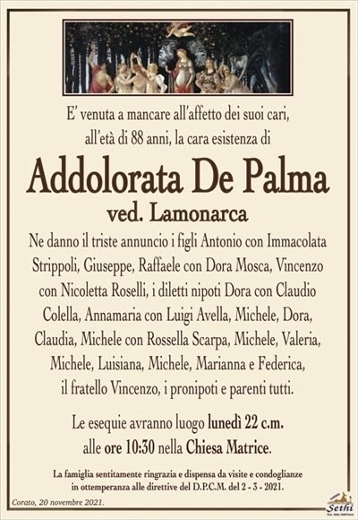 E’ venuta a mancare all’affetto dei suoi cari,all’età di 88 anni, la cara esistenza di
Addolorata De Palma
ved. Lamonarca
Ne danno il triste annuncio i figli Antonio con Immacolata Strippoli, Giuseppe, Raffaele con Dora Mosca, Vincenzo
con Nicoletta Roselli, i diletti nipoti Dora con Claudio
Colella, Annamaria con Luigi Avella, Michele, Dora,
Claudia, Michele con Rossella Scarpa, Michele, Valeria,
Michele, Luisiana, Michele, Marianna e Federica,
il fratello Vincenzo, i pronipoti e parenti tutti.
Le esequie avranno luogo lunedì 22 c.m.
alle ore 10:30 nella Chiesa Matrice.
La famiglia sentitamente ringrazia e dispensa da visite e condoglianze
in ottemperanza alle direttive del D.P.C.M. del 2 – 3 – 2021.