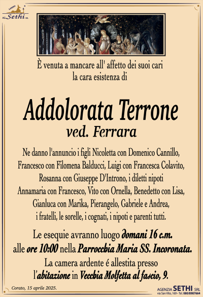 È venuta a mancare all’ affetto dei suoi cari la cara esistenza di
Addolorata Terrone
ved. Ferrara
Ne danno l’annuncio Nicoletta con Domenico Cannillo,
Francesco con Filomena Balducci, Luigi con Francesca Colavito,
Rosanna con Giuseppe D’Introno, i diletti nipoti
Annamaria con Francesco, Vito con Ornella, Benedetto con Lisa,
Gianluca con Marika, Pierangelo, Gabriele e Andrea,
i fratelli, le sorelle, i cognati, i nipoti e parenti tutti.
Le esequie avranno luogo domani 16 c.m. alle ore 10:00 nella Parrocchia Maria SS. Incoronata
La camera ardente é allestita presso l’abitazione in Vecchia Molfetta al fascio, 9.