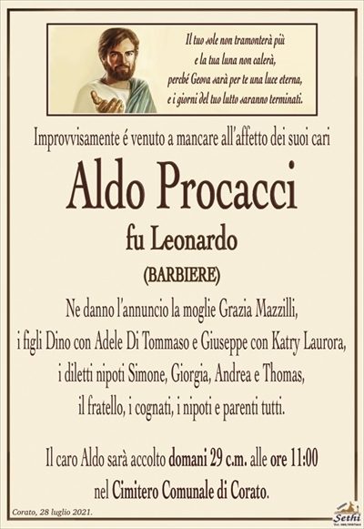 Improvvisamente é venuto a mancare all’affetto dei suoi cari
Aldo Procacci
fu Leonardo
(BARBIERE)
Ne danno l’annuncio la moglie Grazia Mazzilli,
i figli Dino con Adele Di Tommaso e Giuseppe con Katry Laurora, i diletti nipoti Simone, Giorgia, Andrea e Thomas,
il fratello, i cognati, i nipoti e parenti tutti.
Il caro Aldo sarà accolto domani 29 c.m. alle ore 11:00
nel Cimitero Comunale di Corato.