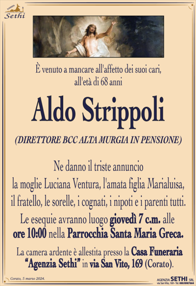 È venuto a mancare all’affetto dei suoi cari, all’età di 68 anni
Aldo Strippoli
(DIRETTORE BCC ALTA MURGIA IN PENSIONE)
Ne danno il triste annuncio la moglie Luciana Ventura, l’amata figlia Marialuisa,
il fratello, le sorelle, i cognati, i nipoti e i parenti tutti.
Le esequie avranno luogo giovedì 7 c.m. alle ore 10:00 nella Parrocchia Santa Maria Greca.
La camera ardente è allestita presso la Casa Funeraria “Agenzia Sethi” in via San Vito, 169 (Corato).