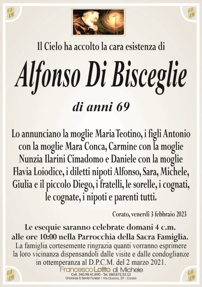 Il Cielo ha accolto la cara esistenza diAlfonso Di Bisceglie
di anni 69
Lo annunciano la moglie Maria Teotino, i figli Antonio
con la moglie Mara Conca, Carmine con la moglie
Nunzia Ilarini Cimadomo e Daniele con la moglie
Flavia Loiodice, i diletti nipoti Alfonso, Sara, Michele,
Giulia e il piccolo Diego, i fratelli, le sorelle, i cognati,
le cognate, i nipoti e parenti tutti.
Corato, venerdì 3 febbraio 2023
Le esequie saranno celebrate domani 4 c.m.
alle ore 10:00 nella Parrocchia della Sacra Famiglia.
La famiglia cortesemente ringrazia quanti vorranno esprimere
la loro vicinanza dispensandoli dalle visite e dalle condoglianze
in ottemperanza al D.P.C.M. del 2 marzo 2021.