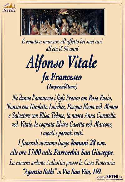 É venuto a mancare all’affetto dei suoi cari
all’età di 96 anni
Alfonso Vitale
fu Francesco
(Imprenditore)
Ne danno l’annuncio i figli Franco con Rosa Fuzio,
Nunzio con Nicoletta Loiodice, Pasqua Elena ved. Monno
e Salvatore con Elisa Tedone, la nuora Anna Curatella
ved. Vitale, la cognata Elvira Casetta ved. Marcone,
i nipoti e parenti tutti.
I funerali avranno luogo domani 28 c.m.
alle ore 17:00 nella Parrocchia San Giuseppe.
La camera ardente é allestita presso la Casa Funeraria
“Agenzia Sethi” in Via San Vito, 169.