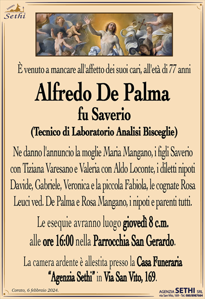 È venuto a mancare all’affetto dei suoi cari, all’età di 77 anni
Alfredo De Palma
fu Saverio
(Tecnico di Laboratorio Analisi Bisceglie)
Ne danno l’annuncio la moglie Maria Mangano, i figli Saverio con Tiziana Varesano e Valeria con Aldo Loconte, i diletti nipoti Davide, Gabriele, Veronica e la piccola Fabiola, le cognate Rosa Leuci ved. De Palma e Rosa Mangano, i nipoti e parenti tutti.
Le esequie avranno luogo giovedì 8 c.m. alle ore 16:00 nella Parrocchia di San Gerardo.
La camera ardente è allestita presso la Casa Funeraria Agenzia Sethi in Via San Vito, 169.