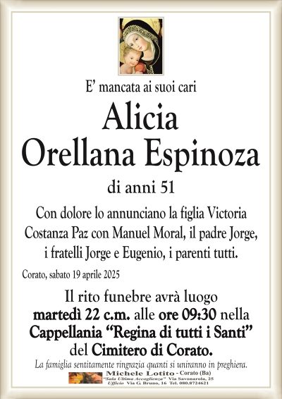 E’ mancata ai suoi cariAlicia
Orellana Espinoza
di anni 51
Con dolore lo annunciano la figlia Victoria
Costanza Paz con Manuel Moral, il padre Jorge,
i fratelli Jorge e Eugenio, i parenti tutti.
Corato, sabato 19 aprile 2025
Il rito funebre avrà luogo
martedì 22 c.m. alle ore 09:30 nella
Cappellania ‘‘Regina di tutti i Santi’’
del Cimitero di Corato.
La famiglia sentitamente ringrazia quanti si uniranno in preghiera.