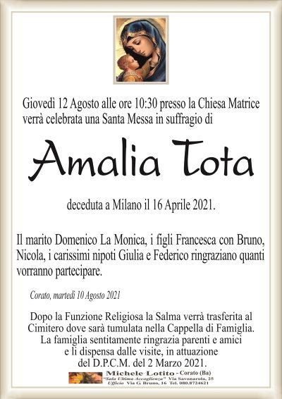 Giovedì 12 Agosto alle ore 10:30 presso la Chiesa Matriceverrà celebrata una Santa Messa in suffragio di
Amalia Tota
deceduta a Milano il 16 Aprile 2021.
Il marito Domenico La Monica, i figli Francesca con Bruno,
Nicola, i carissimi nipoti Giulia e Federico ringraziano quanti
vorranno partecipare.
Corato, martedì 10 Agosto 2021
Dopo la Funzione Religiosa la Salma verrà trasferita al
Cimitero dove sarà tumulata nella Cappella di Famiglia.
La famiglia sentitamente ringrazia parenti e amici
e li dispensa dalle visite, in attuazione
del D.P.C.M. del 2 Marzo 2021.
