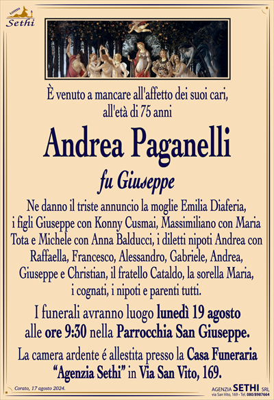 È venuto a mancare all’affetto dei suoi cari,all’età di 75 anni
Andrea Paganelli
fu Giuseppe
Ne danno il triste annuncio la moglie Emilia Diaferia,
i figli Giuseppe con Koni, Massimiliano con Maria
e Michele con Anna, i diletti nipoti Andrea, Francesco,
Alessandro, Gabriele, Andrea, Giuseppe e Christian, il fratello Cataldo, la sorella Maria, i cognati, i nipoti e parenti tutti.
I funerali avranno luogo lunedì 19 agosto
alle ore 9:30 nella Parrocchia San Giuseppe.
La camera ardente é allestita presso la Casa Funeraria
“Agenzia Sethi” in Via San Vito, 169.