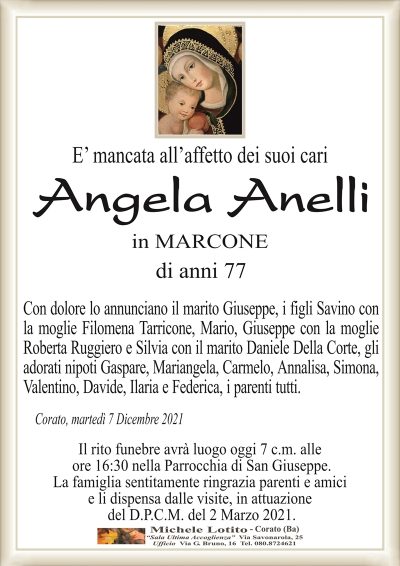 E’ mancata all’affetto dei suoi cari
Angela Anelli
in MARCONE
di anni 77
Con dolore lo annunciano il marito Giuseppe, i figli Savino con
la moglie Filomena Tarricone, Mario, Giuseppe con la moglie
Roberta Ruggiero e Silvia con il marito Daniele Della Corte, gli
adorati nipoti Gaspare, Mariangela, Annalisa, Simona, Valentino,
Davide, Ilaria e Federica, i parenti tutti.
Corato, martedì 7 Dicembre 2021
Il rito funebre avrà luogo oggi 7 c.m. alle
ore 16:30 nella Parrocchia di San Giuseppe.
La famiglia sentitamente ringrazia parenti e amici
e li dispensa dalle visite, in attuazione
del D.P.C.M. del 2 Marzo 2021.
