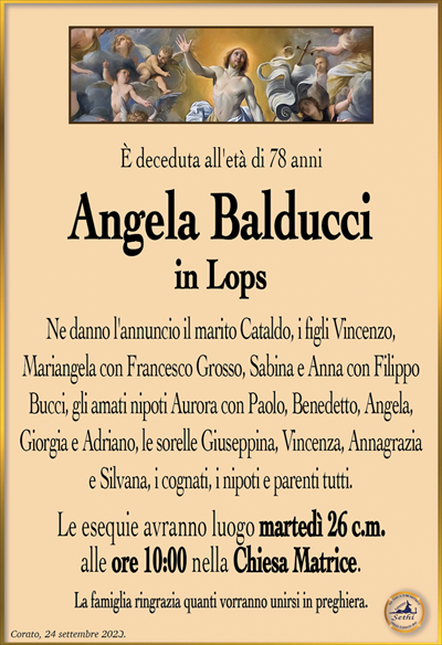 È deceduta all’età di 78 anni
Angela Balducci
in Lops
Ne danno l’annuncio il marito Cataldo, i figli Vincenzo,
Mariangela con Francesco Grosso, Sabina e Anna con Filippo Bucci, gli amati nipoti Aurora con Paolo, Benedetto, Angela,
Giorgia e Adriano, le sorelle Giuseppina, Vincenza, Annagrazia
e Silvana, i cognati, i nipoti e parenti tutti.
Le esequie avranno luogo martedì 26 c.m.
alle ore 10:00 nella Chiesa Matrice.
La famiglia ringrazia quanti vorranno unirsi in preghiera.