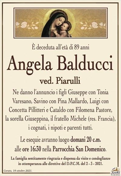 È deceduta all’età di 89 anni
Angela Balducci
ved. Piarulli
Ne danno l’annuncio i figli Giuseppe con Tonia
Varesano, Savino con Pina Mallardo, Luigi con
Concetta Pillitteri e Cataldo con Filomena Pastore,
la sorella Giuseppina, il fratello Michele (res. Francia), i cognati, i nipoti e parenti tutti.
Le esequie avranno luogo domani 20 c.m.
alle ore 16:30 nella Parrocchia San Domenico.
La famiglia sentitamente ringrazia e dispensa da visite e condoglianze
in ottemperanza alle direttive del D.P.C.M. del 2 – 3 – 2021.