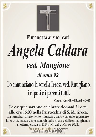 E’ mancata ai suoi cariAngela Caldara
ved. Mangione
di anni 92
Lo annunciano la sorella Teresa ved. Rutigliano,
i nipoti e i parenti tutti.
Corato, venerdì 30 Dicembre 2022
Le esequie saranno celebrate domani 31 c.m.
alle ore 16:00 nella Parrocchia di S. M. Greca.
La famiglia cortesemente ringrazia quanti vorranno esprimere
la loro vicinanza dispensandoli dalle visite e dalle condoglianze
in ottemperanza al D.P.C.M. del 2 Marzo 2021.