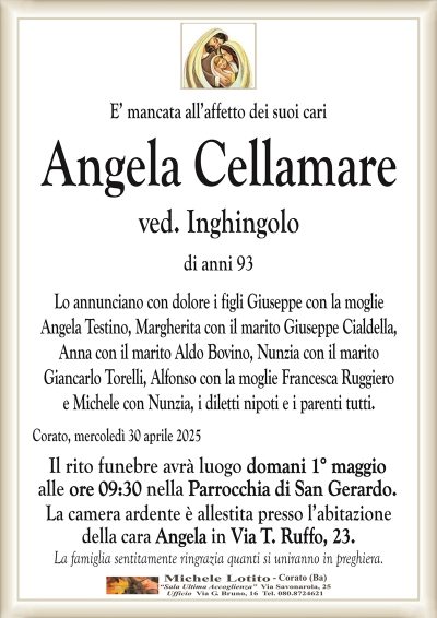 E’ mancata all’affetto dei suoi cariAngela Cellamare
ved. Inghingolo
di anni 93
Lo annunciano con dolore i figli Giuseppe con la moglie
Angela Testino, Margherita con il marito Giuseppe Cialdella,
Anna con il marito Aldo Bovino, Nunzia con il marito
Giancarlo Torelli, Alfonso con la moglie Francesca Ruggiero
e Michele con Nunzia, i diletti nipoti e i parenti tutti.
Corato, mercoledì 30 aprile 2025
Il rito funebre avrà luogo domani 1° maggio
alle ore 09:30 nella Parrocchia di San Gerardo.
La camera ardente è allestita presso l’abitazione
della cara Angela in Via T. Ruffo, 23.
La famiglia sentitamente ringrazia quanti si uniranno in preghiera.