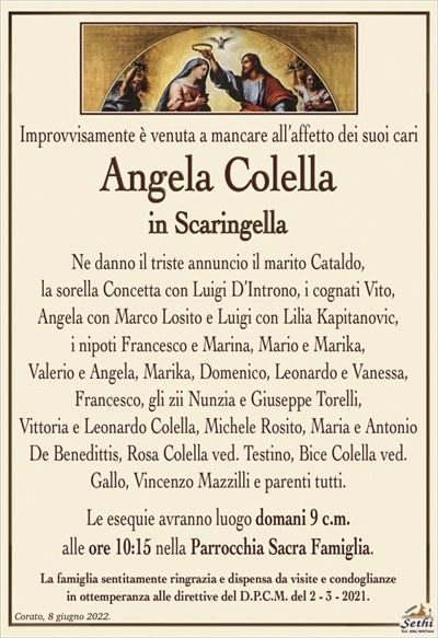 Improvvisamente è venuta a mancareall’affetto dei suoi cari
Angela Colella
in Scaringella
Ne danno il triste annuncio il marito Cataldo,
la sorella Concetta con Luigi D’Introno, i cognati Vito,
Angela con Marco Losito e Luigi con Lilia Kapitanovic,
i nipoti Francesco e Marina, Mario e Marika,
Valerio e Angela, Marika, Domenico, Leonardo e Vanessa, Francesco, gli zii Nunzia e Giuseppe Torelli,
Vittoria e Leonardo Colella, Michele Rosito e parenti tutti.
Le esequie avranno luogo domani 9 c.m.
alle ore 10:15 nella Parrocchia Sacra Famiglia.
La famiglia sentitamente ringrazia e dispensa da visite e condoglianze
in ottemperanza alle direttive del D.P.C.M. del 2 – 3 – 2021.
