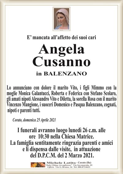 E’ mancata all’affetto dei suoi cari
Angela
Cusanno
in BALENZANO
Lo annunciano con dolore il marito Vito, i figli Mimmo con la
moglie Monica Galantucci, Roberta e Federica con Stefano Scolaro,
gli amati nipoti Alessandro e Diletta, la sorella Rosa con il marito
Vincenzo Mangione, i suoceri Domenico e Pasqua Balenzano, cognati,
Corato, domenica 25 Aprile 2021
I funerali avranno luogo lunedì 26 c.m. alle
ore 10:30 nella Chiesa Matrice.
La famiglia sentitamente ringrazia parenti e amici
e li dispensa dalle visite, in attuazione
del D.P.C.M. del 2 Marzo 2021.