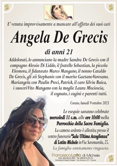 E’ venuta improvvisamente a mancare all’affetto dei suoi cariAngela De Grecis
di anni 21
Addolorati, lo annunciano la madre Sandra De Grecis con il
compagno Alessio Di Liddo, il fratello Sebastian, la piccola
Eleonora, il fidanzato Marco Mangano, il nonno Cataldo
De Grecis, gli zii Stephanie con il marito Gaetano Varesano,
Mariangela con Paulin Preci, Patrick, il caro Silviu Buica,
i suoceri Vito Mangano con la moglie Laura Miscioscia,
il cognato, i cugini e parenti tutti.
Corato, lunedì 9 ottobre 2023
Le esequie saranno celebrate
mercoledì 11 c.m. alle ore 10:00 nella
Parrocchia della Sacra Famiglia.
La camera ardente è allestita presso il
centro funerario‘‘Sala Ultima Accoglienza’’
di Lotito Michele in Via Savonarola, 25.
La famiglia sentitamente ringrazia.