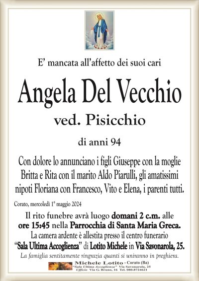E’ mancata all’affetto dei suoi cariAngela Del Vecchio
ved. Pisicchio
di anni 94
Con dolore lo annunciano i figli Giuseppe con la moglie
Britta e Rita con il marito Aldo Piarulli, gli amatissimi
nipoti Floriana con Francesco, Vito e Elena, i parenti tutti.
Corato, mercoledì 1° maggio 2024
Il rito funebre avrà luogo domani 2 c.m. alle
ore 15:45 nella Parrocchia di Santa Maria Greca.
La camera ardente è allestita presso il centro funerario
‘‘Sala Ultima Accoglienza’’ di Lotito Michele in Via Savonarola, 25.
La famiglia sentitamente ringrazia quanti si uniranno in preghiera.