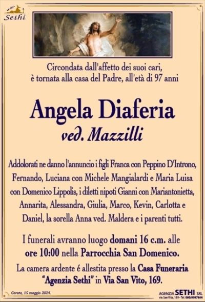 Circondata dall’affetto dei suoi cari, è tornata alla casa del Padre, all’età di 97 anni
Angela Diaferia
ved. Mazzilli
Addolorati ne danno l’annuncio i figli Franca con Peppino D’Introno, Fernando, Luciana con Michele Mangialardi e Maria Luisa con Domenico Lippolis, i diletti nipoti Gianni con Mariantonietta, Annarita, Alessandra, Giulia, Marco, Kevin, Carlotta e Daniel, la sorella Anna ved. Maldera e i parenti tutti.
I funerali avranno luogo domani 16 c.m. alle ore 10:00 nella Parrocchia San Domenico.
La camera ardente è allestita presso la Casa Funeraria "Agenzia Sethi" in Via San Vito, 169.