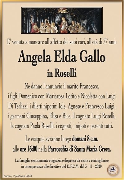E’ venuta a mancare all’affetto dei suoi cari, all’età di 77 anni
Angela Elda Gallo
in Roselli
Ne danno l’annuncio il marito Francesco,
i figli Domenico con Mariarosa Lotito e Nicoletta con Luigi
Di Terlizzi, i diletti nipotini Iole, Agnese e Francesco Luigi,
i germani Giuseppina, Elisa e Bice, il cognato Luigi Roselli,
la cognata Paola Roselli, i cognati, i nipoti e parenti tutti.
Le esequie avranno luogo domani 8 c.m.
alle ore 16:00 nella Parrocchia di Santa Maria Greca.
La famiglia sentitamente ringrazia e dispensa da visite e condoglianze
in ottemperanza alle direttive del D.P.C.M. del 3 – 11 – 2020.