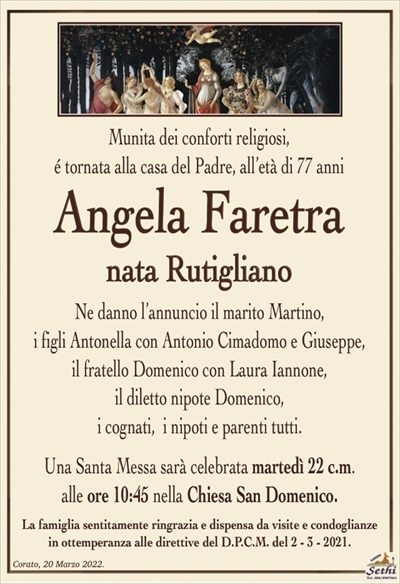 Munita dei conforti religiosi,é tornata alla casa del Padre, all’età di 77 anni
Angela Faretra
nata Rutigliano
Ne danno l’annuncio il marito Martino,
i figli Antonella con Antonio Cimadomo e Giuseppe,
il fratello Domenico con Laura Iannone,
il diletto nipote Domenico,
i cognati, i nipoti e parenti tutti.
Le esequie avranno luogo domani 22 c.m.
alle ore 10:45 nella Chiesa San Domenico.
La famiglia sentitamente ringrazia e dispensa da visite e condoglianze
in ottemperanza alle direttive del D.P.C.M. del 2 – 3 – 2021.