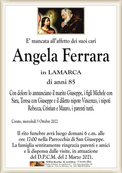 E’ mancata all’affetto dei suoi cari
Angela Ferrara
in LAMARCA
di anni 85
Con dolore lo annunciano il marito Giuseppe, i figli Michele con
Sara, Teresa con Giuseppe e il diletto nipote Vincenzo, i nipoti
Rebecca, Cristian e Mauro, i parenti tutti.
Corato, mercoledì 5 Ottobre 2022
Il rito funebre avrà luogo domani 6 c.m. alle
ore 17:00 nella Parrocchia di San Giuseppe.
La famiglia sentitamente ringrazia parenti e amici
e li dispensa dalle visite, in attuazione
del D.P.C.M. del 2 Marzo 2021.