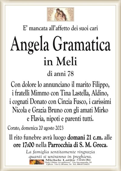 E’ mancata all’affetto dei suoi cariAngela Gramatica
in Meli
di anni 78
Con dolore lo annunciano il marito Filippo,
i fratelli Mimmo con Tina Lastella, Aldino,
i cognati Donato con Cinzia Fusco, i carissimi
Nicola e Grazia Bruno con gli amati Mirko
e Flavia, nipoti e parenti tutti.
Corato, domenica 20 agosto 2023
Il rito funebre avrà luogo domani 21 c.m. alle
ore 17:00 nella Parrocchia di S. M. Greca.
La famiglia sentitamente ringrazia
quanti si uniranno in preghiera.