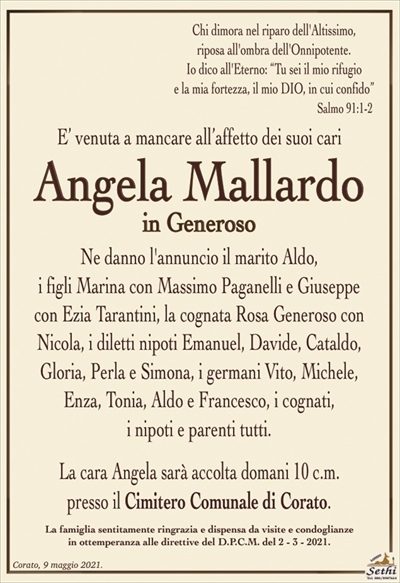 Chi dimora nel riparo dell’Altissimo, riposa all’ombra dell’Onnipotente. Io dico all’Eterno: «Tu sei il mio rifugio e la mia fortezza, il mio DIO, in cui confido».
E’ venuta a mancare all’affetto dei suoi cari
Angela Mallardo
in Generoso
Ne danno l’annuncio il marito Aldo,
i figli Marina con Massimo Paganelli e Giuseppe con Ezia Tarantini, la cognata Rosa Generoso con Nicola, i diletti nipoti Emanuel, Davide, Cataldo, Gloria, Perla e Simona, i germani Vito, Michele, Enza, Tonia, Aldo e Francesco, i cognati,
i nipoti e parenti tutti.
La cara Angela sarà accolta domani 10 c.m.
presso il Cimitero Comunale di Corato.
La famiglia sentitamente ringrazia e dispensa da visite e condoglianze
in ottemperanza alle direttive del D.P.C.M. del 2 – 3 – 2021.