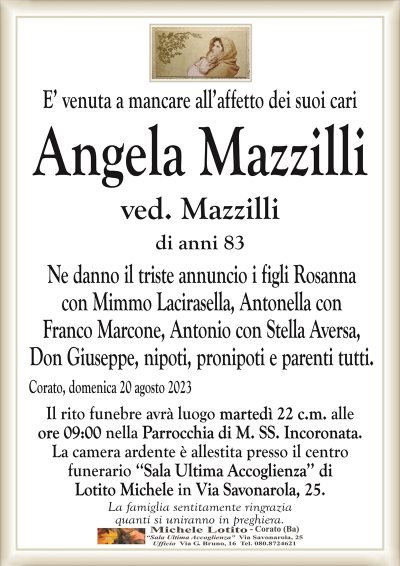 E’ venuta a mancare all’affetto dei suoi cariAngela Mazzilli
ved. Mazzilli
di anni 83
Ne danno il triste annuncio i figli Rosanna
con Mimmo Lacirasella, Antonella con
Franco Marcone, Antonio con Stella Aversa,
Don Giuseppe, nipoti, pronipoti e parenti tutti.
Corato, domenica 20 agosto 2023
Il rito funebre avrà luogo martedì 22 c.m. alle
ore 09:00 nella Parrocchia di M. SS. Incoronata.
La camera ardente è allestita presso il centro
funerario ‘‘Sala Ultima Accoglienza’’ di
Lotito Michele in Via Savonarola, 25.
La famiglia sentitamente ringrazia
quanti si uniranno in preghiera.