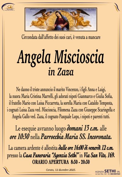 Ne danno il triste annuncio il marito Vincenzo,
i figli Anna e Luigi, la nuora Maria Cristina Marrelli,
gli adorati nipoti Gianmarco e Giulia Sofia, il fratello Mario con Luisa Piccarreta,
la sorella Maria con Cataldo Tempesta, i cognati Luisa Zaza ved. Miscioscia,
Filomena Zaza con Giuseppe Scaringella e
Angela Gallo ved. Zaza, il cognato Pasquale Lops, i nipoti e parenti tutti.
I funerali avranno luogo domani 13 c.m. 
alle 10:30 nella Parrocchia Maria SS. Incoronata.
La camera ardente é allestita dalle ore 16:00 di venerdì 12 c.m.
presso la Casa Funeraria “Agenzia Sethi” in Via San Vito, 169.
ORARIO APERTURA  8:30 – 20:30