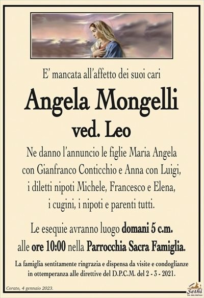 E’ mancata all’affetto dei suoi cari
Angela Mongelli
ved. Leo
Ne danno l’annuncio le figlie Maria Angela
con Gianfranco Conticchio e Anna con Luigi,
i diletti nipoti Michele, Francesco e Elena,
i cugini, i nipoti e parenti tutti.
Le esequie avranno luogo domani 5 c.m.
alle ore 10:00 nella Parrocchia Sacra Famiglia.
La famiglia sentitamente ringrazia e dispensa da visite e condoglianze
in ottemperanza alle direttive del D.P.C.M. del 2 – 3 – 2021.