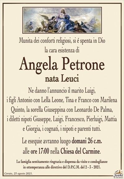 Munita dei conforti religiosi, si é spenta in Diola cara esistenza di
Angela Petrone
nata Leuci
Ne danno l’annuncio il marito Luigi,
i figli Antonio con Lella Leone, Tina e Franco con Marilena Quinto, la sorella Giuseppina con Leonardo De Palma,
i diletti nipoti Giuseppe, Luigi, Francesco, Pierluigi, Mattia
e Giorgia, i cognati, i nipoti e parenti tutti.
Le esequie avranno luogo domani 26 c.m.
alle ore 17:00 nella Chiesa del Carmine.
La famiglia sentitamente ringrazia e dispensa da visite e condoglianze
in ottemperanza alle direttive del D.P.C.M. del 2 – 3 – 2021.