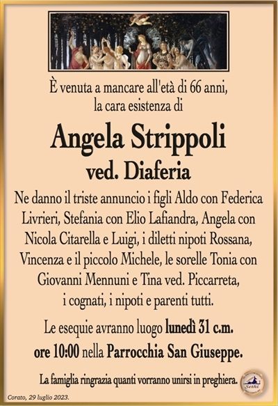 È venuta a mancare all’età di 66 anni, la cara esistenza di
Angela Strippoli
ved. Diaferia
Ne danno il triste annuncio i figli Aldo con Federica
Livrieri, Stefania con Elio Lafiandra, Angela con Nicola Citarella e Luigi, i diletti nipoti Rossana,
Vincenza e il piccolo Michele, le sorelle Tonia con
Giovanni Mennuni e Tina ved. Piccarreta,
i cognati, i nipoti e parenti tutti.
Le esequie avranno luogo lunedì 31 c.m.
ore 10:00 nella Parrocchia San Giuseppe.
La famiglia ringrazia quanti vorranno unirsi in preghiera.