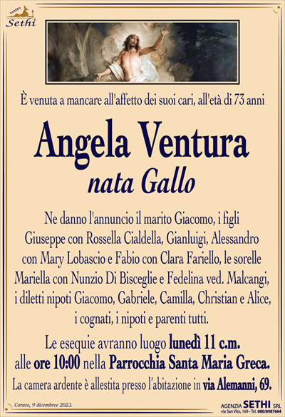 È venuta a mancare all’affetto dei suoi cari, all’età di 73 anni
Angela Ventura
nata Gallo
Ne danno l’annuncio il marito Giacomo, i figli Giuseppe con Rossella Cialdella, Gianluigi, Alessandro con Mary Lobascio e Fabio con Clara Fariello, le sorelle Mariella con Nunzio Di Bisceglie e Fedelina ved. Malcangi, i diletti nipoti Giacomo, Gabriele, Camilla, Christian e Alice, i cognati, i nipoti e parenti tutti.
Le esequie avranno luogo lunedì 11 c.m. alle ore 10:00 nella Parrocchia Santa Maria Greca.
La camera ardente è allestita presso l’abitazione in via Alemanni, 69.