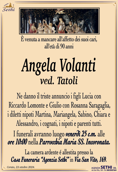 È venuta a mancare all’affetto dei suoi cari, all’età di 90 anni
Angela Volanti
ved. Tatoli
Ne danno il triste annuncio i figli Lucia con Riccardo Lomonte e Giulio con Rosanna Saragaglia, i diletti nipoti Martina, Mariangela, Sabino, Chiara e Alessandro, i cognati, i nipoti e parenti tutti.
I funerali avranno luogo venerdì 25 alle ore 10:00 nella Parrocchia Maria Ss. Incoronata.
La camera ardente è allestita presso la Casa Funeraria "Agenzia Sethi" in Via San Vito, 169.