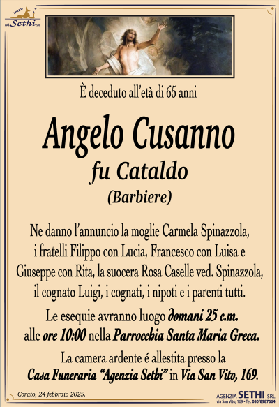 È deceduto all’età di 65 anni
Angelo Cusanno
fu Cataldo
(Barbiere)
Ne danno l’annuncio la moglie Carmela Spinazzola, i fratelli Filippo con Lucia, Francesco con Luisa e Giuseppe con Rita, la suocera Rosa Caselle ved. Spinazzola, i cognati, i nipoti e i parenti tutti.
Le esequie avranno luogo domani 25 c.m. alle ore 10:00 nella Parrocchia Santa Maria Greca.
La camera ardente è allestita presso la Casa Funeraria Agenzia Sethi in via San Vito 169.