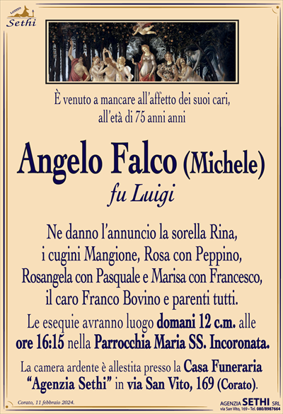 È venuto a mancare all’affetto dei suoi cari,all’età di 75 anni anni
Angelo Falco (Michele)
fu Luigi 
Ne danno l’annuncio la sorella Rina,
i cugini Mangione, Rosa con Peppino,
Rosangela con Pasquale e Marisa con Francesco,
il caro Franco Bovino e parenti tutti.
Le esequie avranno luogo domani 12 c.m. alle
ore 16:15 nella Parrocchia Maria SS. Incoronata.
La camera ardente è allestita presso la Casa Funeraria
“Agenzia Sethi” in via San Vito, 169 (Corato).