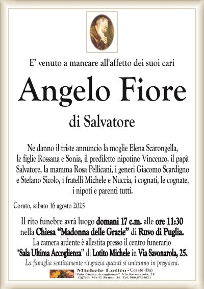 E’ venuto a mancare all’affetto dei suoi cari
Angelo Fiore
di Salvatore
Ne danno il triste annuncio la moglie Elena Scarongella,
le figlie Rossana e Sonia, il prediletto nipotino Vincenzo, il papà
Salvatore, la mamma Rosa Pellicani, i generi Giacomo Scardigno
e Stefano Sicolo, i fratelli Michele e Nuccia, i cognati, le cognate,
i nipoti e parenti tutti.
Corato, sabato 16 agosto 2025
Il rito funebre avrà luogo domani 17 c.m. alle ore 11:30
nella Chiesa ‘‘Madonna delle Grazie’’ di Ruvo di Puglia.
La camera ardente è allestita presso il centro funerario
‘‘Sala Ultima Accoglienza’’ di Lotito Michele in Via Savonarola, 25.
La famiglia sentitamente ringrazia quanti si uniranno in preghiera.