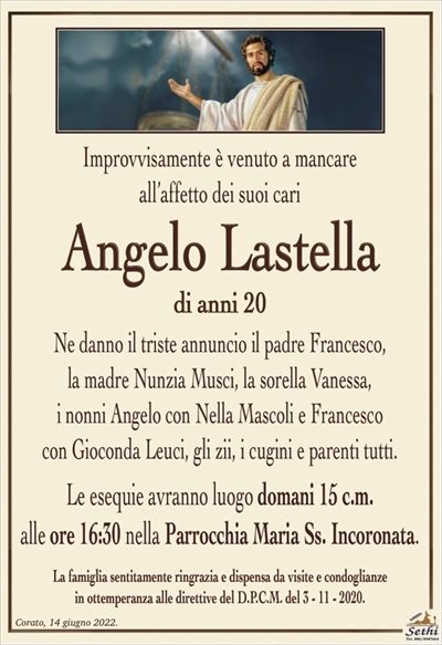 Improvvisamente è venuto a mancareall’affetto dei suoi cari
Angelo Lastella
di anni 20
Ne danno il triste annuncio il padre Francesco,
la madre Nunzia Musci, la sorella Vanessa,
i nonni Angelo con Nella Mascoli e Francesco
con Gioconda Leuci, gli zii, i cugini e parenti tutti.
Le esequie avranno luogo domani 15 c.m.
alle ore 16:30 nella Parrocchia Maria Ss. Incoronata.
La famiglia sentitamente ringrazia e dispensa da visite e condoglianze
in ottemperanza alle direttive del D.P.C.M. del 3 – 11 – 2020.