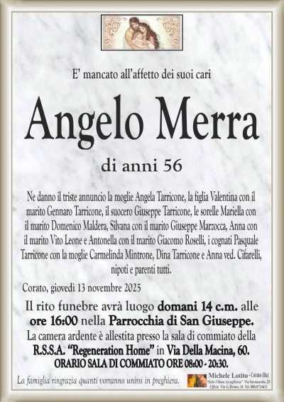 Ne danno il triste annuncio la moglie Angela Tarricone, la figlia Valentina con il
marito Gennaro Tarricone, il suocero Giuseppe Tarricone, le sorelle Mariella con
il marito Domenico Maldera, Silvana con il marito Giuseppe Marzocca, Anna con
il marito Vito Leone e Antonella con il marito Giacomo Roselli, i cognati Pasquale
Tarricone con la moglie Carmelinda Mintrone, Dina Tarricone e Anna ved. Cifarelli,
nipoti e parenti tutti.