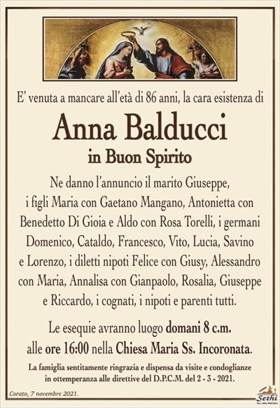 E’ venuta a mancare all’età di 86 anni, la cara esistenza di
Anna Balducci
in Buon Spirito
Ne danno l’annuncio il marito Giuseppe,
i figli Maria con Gaetano Mangano, Antonietta con
Benedetto Di Gioia e Aldo con rosa Torelli, i germani Domenico, Cataldo, Francesco, Vito, Lucia, Savino
e Lorenzo, i diletti nipoti Felice con Giusy, Alessandro con Maria, Annalisa con Gianpaolo, Rosalia, Giuseppe
e Riccardo, i cognati, i nipoti e parenti tutti. 
Le esequie avranno luogo domani 8 c.m.
alle ore 16:00 nella Chiesa Maria Ss. Incoronata.
La famiglia sentitamente ringrazia e dispensa da visite e condoglianze
in ottemperanza alle direttive del D.P.C.M. del 2 – 3 – 2021.