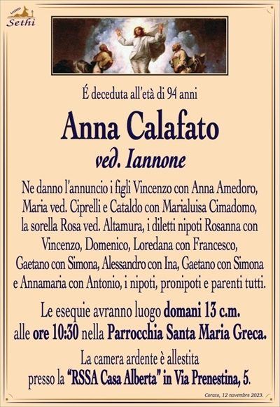 É deceduta all’età di 94 anni
Anna Calafato
ved. Iannone
Ne danno l’annuncio i figli Vincenzo con Anna Amedoro,
Maria ved. Ciprelli e Cataldo con Marialuisa Cimadomo,
la sorella Rosa ved. Altamura, i diletti nipoti Rosanna con
Vincenzo, Domenico, Loredana con Francesco Scarpa,
Gaetano con Simona, Alessandro con Ina, Gaetano con Simona
e Annamaria con Antonio, i nipoti, pronipoti e parenti tutti.
Le esequie avranno luogo domani 13 c.m.
alle ore 10:30 nella Parrocchia Santa Maria Greca.
La camera ardente è allestita
presso la “RSSA Casa Alberta” in Via Prenestina, 5.